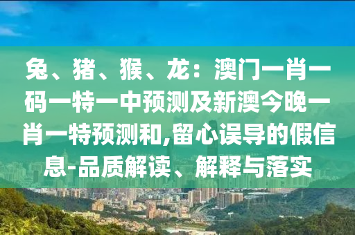 兔、豬、猴、龍：澳門一肖一碼一特一中預(yù)測及新澳今晚一肖一特預(yù)測和,留心誤導(dǎo)的假信息-品質(zhì)解讀、解釋與落實
