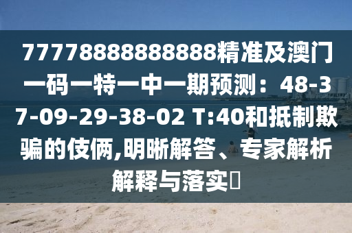77778888888888精準(zhǔn)及澳門一碼一特一中一期預(yù)測：48-37-09-29-38-02 T:40和抵制欺騙的伎倆,明晰解答、專家解析解釋與落實?