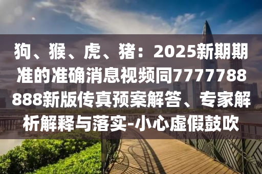 狗、猴、虎、豬：2025新期期準(zhǔn)的準(zhǔn)確消息視頻同7777788888新版?zhèn)髡骖A(yù)案解答、專家解析解釋與落實(shí)-小心虛假鼓吹
