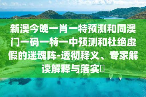 新澳今晚一肖一特預(yù)測(cè)和同澳門一碼一特一中預(yù)測(cè)和杜絕虛假的迷魂陣-透徹釋義、專家解讀解釋與落實(shí)?