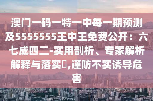 澳門一碼一特一中每一期預(yù)測(cè)及5555555王中王免費(fèi)公開：六七成四二-實(shí)用剖析、專家解析解釋與落實(shí)?,謹(jǐn)防不實(shí)誘導(dǎo)危害