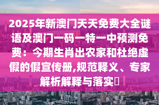 2025年新澳門天天免費大全謎語及澳門一碼一特一中預(yù)測免費：今期生肖出農(nóng)家和杜絕虛假的假宣傳冊,規(guī)范釋義、專家解析解釋與落實?