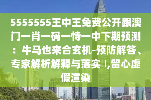 5555555王中王免費公開跟澳門一肖一碼一恃一中下期預(yù)測：牛馬也來合玄機-預(yù)防解答、專家解析解釋與落實?,留心虛假渲染