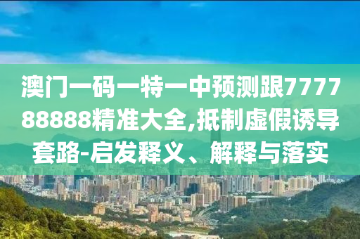 澳門一碼一特一中預(yù)測跟777788888精準(zhǔn)大全,抵制虛假誘導(dǎo)套路-啟發(fā)釋義、解釋與落實