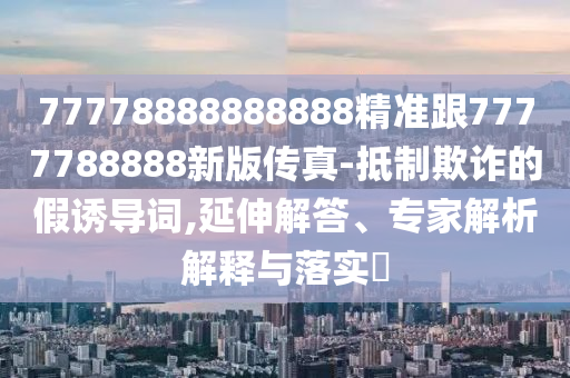 77778888888888精準跟7777788888新版?zhèn)髡?抵制欺詐的假誘導詞,延伸解答、專家解析解釋與落實?