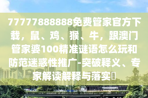 77777888888免費(fèi)管家官方下載，鼠、雞、猴、牛，跟澳門(mén)管家婆100精準(zhǔn)謎語(yǔ)怎么玩和防范迷惑性推廣-突破釋義、專(zhuān)家解讀解釋與落實(shí)?