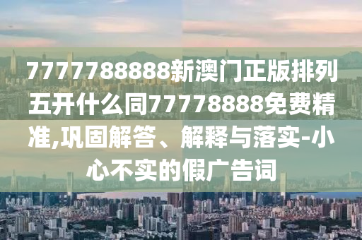 7777788888新澳門正版排列五開什么同77778888免費(fèi)精準(zhǔn),鞏固解答、解釋與落實(shí)-小心不實(shí)的假廣告詞