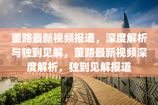 董路最新視頻報(bào)道，深度解析與獨(dú)到見解，董路最新視頻深度解析，獨(dú)到見解報(bào)道