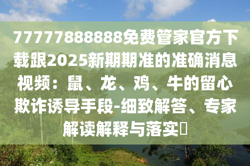 77777888888免費管家官方下載跟2025新期期準(zhǔn)的準(zhǔn)確消息視頻：鼠、龍、雞、牛的留心欺詐誘導(dǎo)手段-細致解答、專家解讀解釋與落實?