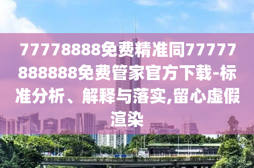 77778888免費精準(zhǔn)同77777888888免費管家官方下載-標(biāo)準(zhǔn)分析、解釋與落實,留心虛假渲染