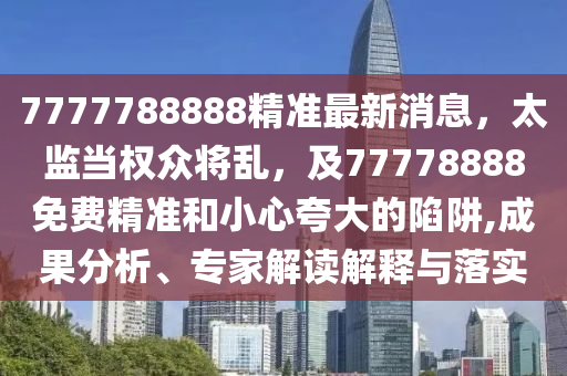 7777788888精準(zhǔn)最新消息，太監(jiān)當(dāng)權(quán)眾將亂，及77778888免費精準(zhǔn)和小心夸大的陷阱,成果分析、專家解讀解釋與落實
