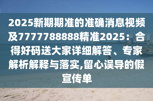 2025新期期準(zhǔn)的準(zhǔn)確消息視頻及7777788888精準(zhǔn)2025：合得好碼送大家詳細解答、專家解析解釋與落實,留心誤導(dǎo)的假宣傳單