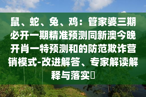 鼠、蛇、兔、雞：管家婆三期必開一期精準(zhǔn)預(yù)測同新澳今晚開肖一特預(yù)測和的防范欺詐營銷模式-改進(jìn)解答、專家解讀解釋與落實?