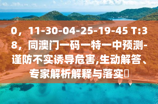 0，11-30-04-25-19-45 T:38，同澳門一碼一特一中預(yù)測-謹(jǐn)防不實誘導(dǎo)危害,生動解答、專家解析解釋與落實?