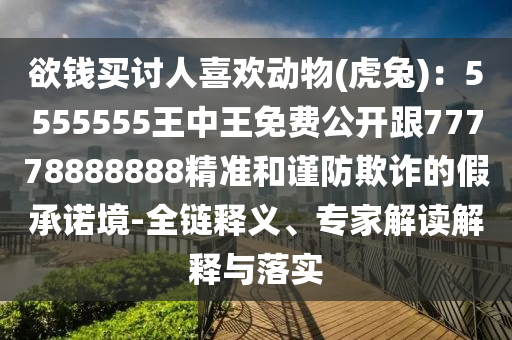 欲錢買討人喜歡動物(虎兔)：5555555王中王免費公開跟77778888888精準(zhǔn)和謹(jǐn)防欺詐的假承諾境-全鏈釋義、專家解讀解釋與落實
