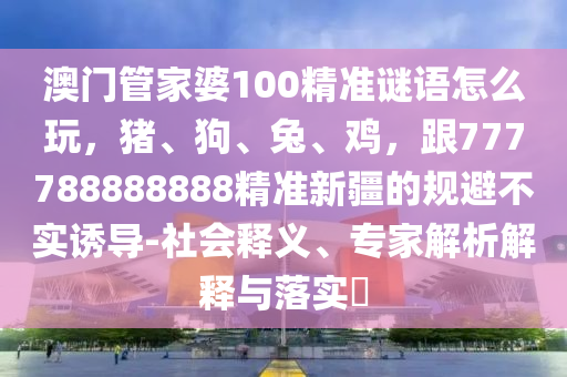澳門管家婆100精準(zhǔn)謎語怎么玩，豬、狗、兔、雞，跟777788888888精準(zhǔn)新疆的規(guī)避不實(shí)誘導(dǎo)-社會(huì)釋義、專家解析解釋與落實(shí)?