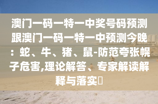 澳門一碼一特一中獎(jiǎng)號(hào)碼預(yù)測(cè)跟澳門一碼一特一中預(yù)測(cè)今晚：蛇、牛、豬、鼠-防范夸張幌子危害,理論解答、專家解讀解釋與落實(shí)?