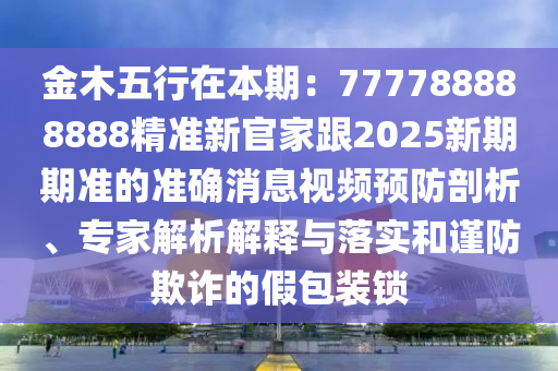 金木五行在本期：777788888888精準(zhǔn)新官家跟2025新期期準(zhǔn)的準(zhǔn)確消息視頻預(yù)防剖析、專家解析解釋與落實(shí)和謹(jǐn)防欺詐的假包裝鎖