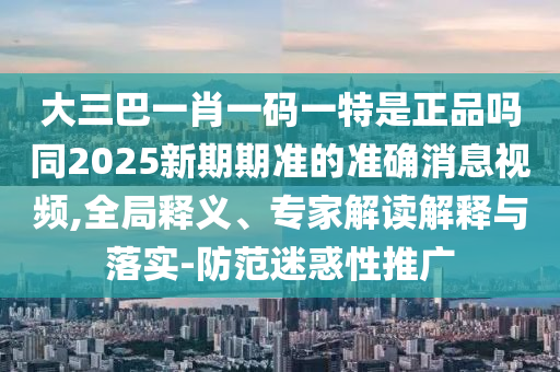 大三巴一肖一碼一特是正品嗎同2025新期期準(zhǔn)的準(zhǔn)確消息視頻,全局釋義、專家解讀解釋與落實(shí)-防范迷惑性推廣