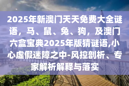 2025年新澳門天天免費(fèi)大全謎語(yǔ)，馬、鼠、兔、狗，及澳門六盒寶典2025年版猜謎語(yǔ),小心虛假迷障之中-風(fēng)控剖析、專家解析解釋與落實(shí)