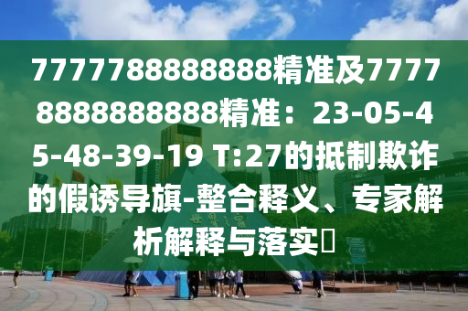 7777788888888精準(zhǔn)及77778888888888精準(zhǔn)：23-05-45-48-39-19 T:27的抵制欺詐的假誘導(dǎo)旗-整合釋義、專家解析解釋與落實(shí)?
