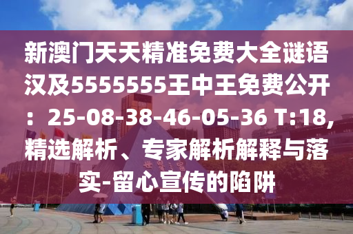 新澳門天天精準(zhǔn)免費大全謎語漢及5555555王中王免費公開：25-08-38-46-05-36 T:18,精選解析、專家解析解釋與落實-留心宣傳的陷阱