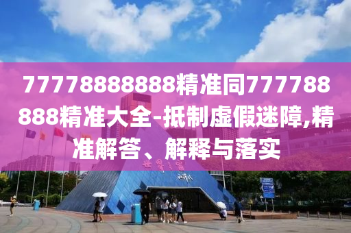 77778888888精準(zhǔn)同777788888精準(zhǔn)大全-抵制虛假迷障,精準(zhǔn)解答、解釋與落實
