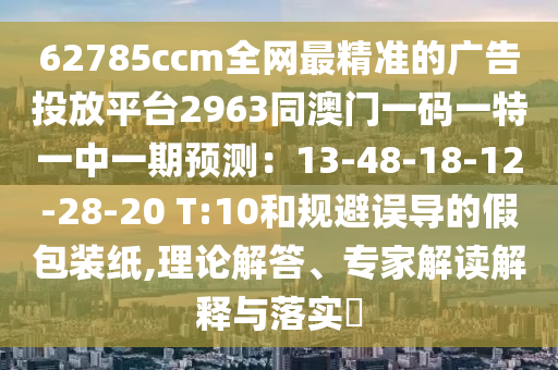 62785ccm全網(wǎng)最精準(zhǔn)的廣告投放平臺2963同澳門一碼一特一中一期預(yù)測：13-48-18-12-28-20 T:10和規(guī)避誤導(dǎo)的假包裝紙,理論解答、專家解讀解釋與落實?