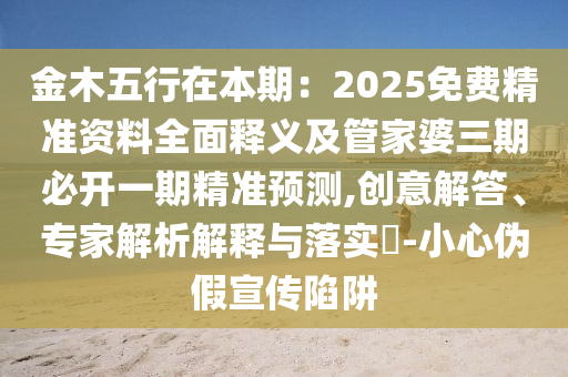 金木五行在本期：2025免費(fèi)精準(zhǔn)資料全面釋義及管家婆三期必開一期精準(zhǔn)預(yù)測,創(chuàng)意解答、專家解析解釋與落實(shí)?-小心偽假宣傳陷阱