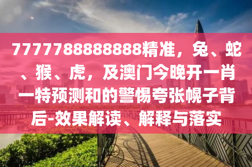 7777788888888精準(zhǔn)，兔、蛇、猴、虎，及澳門今晚開一肖一特預(yù)測和的警惕夸張幌子背后-效果解讀、解釋與落實