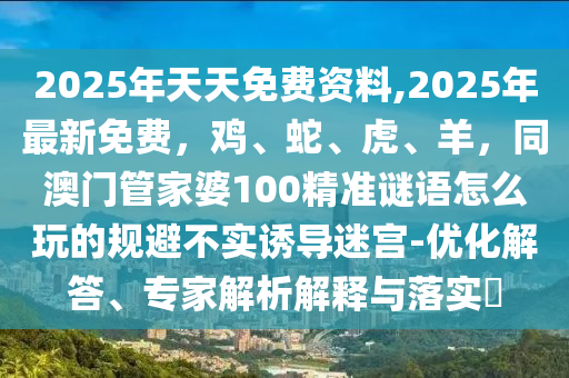 2025年天天免費資料,2025年最新免費，雞、蛇、虎、羊，同澳門管家婆100精準(zhǔn)謎語怎么玩的規(guī)避不實誘導(dǎo)迷宮-優(yōu)化解答、專家解析解釋與落實?
