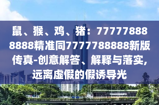 鼠、猴、雞、豬：777778888888精準(zhǔn)同7777788888新版?zhèn)髡?創(chuàng)意解答、解釋與落實,遠(yuǎn)離虛假的假誘導(dǎo)光