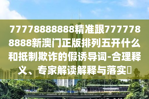 77778888888精準(zhǔn)跟7777788888新澳門正版排列五開什么和抵制欺詐的假誘導(dǎo)詞-合理釋義、專家解讀解釋與落實?
