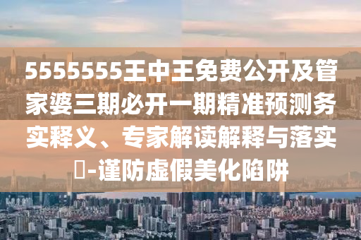 5555555王中王免費公開及管家婆三期必開一期精準(zhǔn)預(yù)測務(wù)實釋義、專家解讀解釋與落實?-謹(jǐn)防虛假美化陷阱