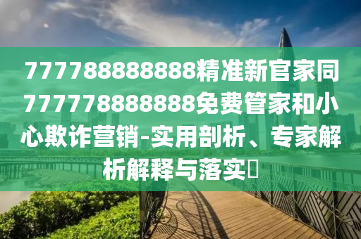 777788888888精準(zhǔn)新官家同777778888888免費(fèi)管家和小心欺詐營銷-實(shí)用剖析、專家解析解釋與落實(shí)?