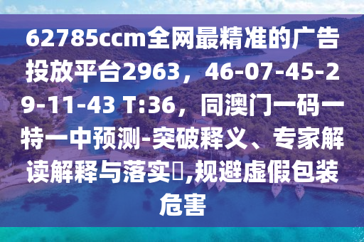 62785ccm全網(wǎng)最精準(zhǔn)的廣告投放平臺(tái)2963，46-07-45-29-11-43 T:36，同澳門一碼一特一中預(yù)測-突破釋義、專家解讀解釋與落實(shí)?,規(guī)避虛假包裝危害