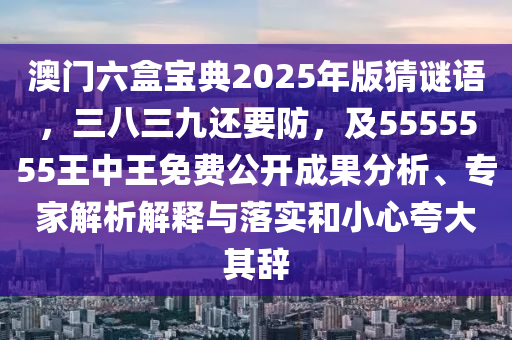 澳門六盒寶典2025年版猜謎語，三八三九還要防，及5555555王中王免費(fèi)公開成果分析、專家解析解釋與落實(shí)和小心夸大其辭