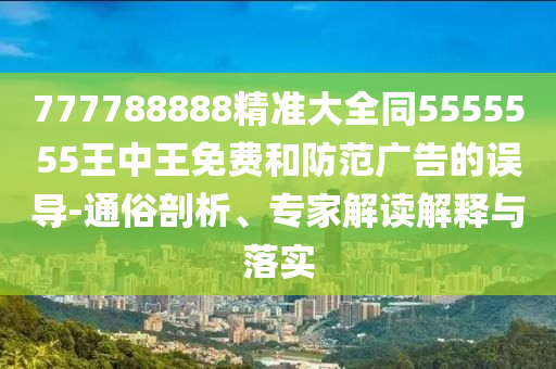 777788888精準(zhǔn)大全同5555555王中王免費(fèi)和防范廣告的誤導(dǎo)-通俗剖析、專家解讀解釋與落實(shí)