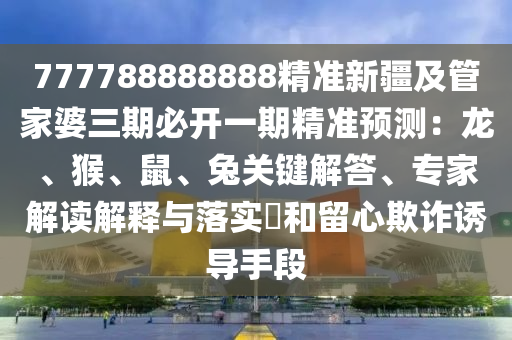 777788888888精準(zhǔn)新疆及管家婆三期必開一期精準(zhǔn)預(yù)測：龍、猴、鼠、兔關(guān)鍵解答、專家解讀解釋與落實(shí)?和留心欺詐誘導(dǎo)手段