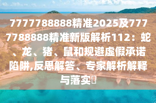 7777788888精準(zhǔn)2025及7777788888精準(zhǔn)新版解析112：蛇、龍、豬、鼠和規(guī)避虛假承諾陷阱,反思解答、專家解析解釋與落實(shí)?