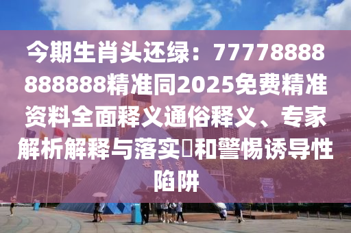 今期生肖頭還綠：77778888888888精準(zhǔn)同2025免費(fèi)精準(zhǔn)資料全面釋義通俗釋義、專家解析解釋與落實(shí)?和警惕誘導(dǎo)性陷阱