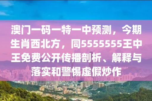 澳門一碼一特一中預(yù)測(cè)，今期生肖西北方，同5555555王中王免費(fèi)公開(kāi)傳播剖析、解釋與落實(shí)和警惕虛假炒作