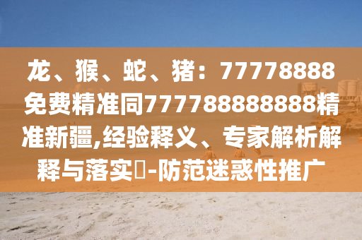 龍、猴、蛇、豬：77778888免費(fèi)精準(zhǔn)同777788888888精準(zhǔn)新疆,經(jīng)驗(yàn)釋義、專家解析解釋與落實(shí)?-防范迷惑性推廣