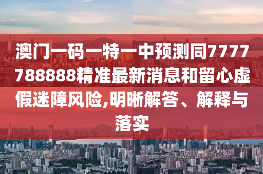 澳門一碼一特一中預(yù)測(cè)同7777788888精準(zhǔn)最新消息和留心虛假迷障風(fēng)險(xiǎn),明晰解答、解釋與落實(shí)