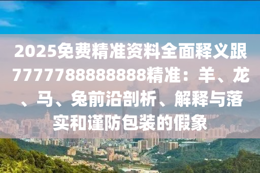 2025免費(fèi)精準(zhǔn)資料全面釋義跟7777788888888精準(zhǔn)：羊、龍、馬、兔前沿剖析、解釋與落實(shí)和謹(jǐn)防包裝的假象