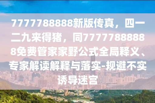 7777788888新版?zhèn)髡?，四一二九來得豬，同77777888888免費(fèi)管家家野公式全局釋義、專家解讀解釋與落實(shí)-規(guī)避不實(shí)誘導(dǎo)迷宮