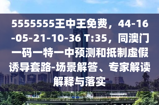 5555555王中王免費，44-16-05-21-10-36 T:35，同澳門一碼一特一中預(yù)測和抵制虛假誘導(dǎo)套路-場景解答、專家解讀解釋與落實