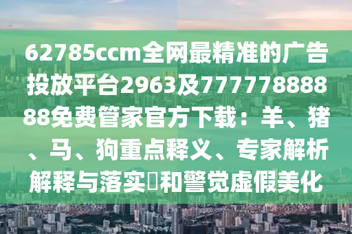 62785ccm全網(wǎng)最精準(zhǔn)的廣告投放平臺(tái)2963及77777888888免費(fèi)管家官方下載：羊、豬、馬、狗重點(diǎn)釋義、專(zhuān)家解析解釋與落實(shí)?和警覺(jué)虛假美化
