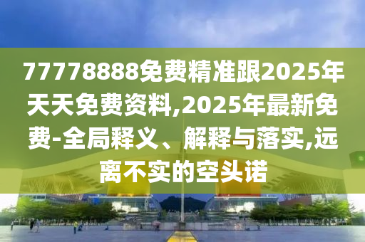 77778888免費(fèi)精準(zhǔn)跟2025年天天免費(fèi)資料,2025年最新免費(fèi)-全局釋義、解釋與落實(shí),遠(yuǎn)離不實(shí)的空頭諾