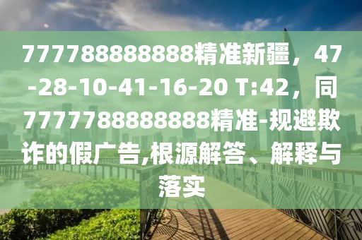 777788888888精準(zhǔn)新疆，47-28-10-41-16-20 T:42，同7777788888888精準(zhǔn)-規(guī)避欺詐的假?gòu)V告,根源解答、解釋與落實(shí)